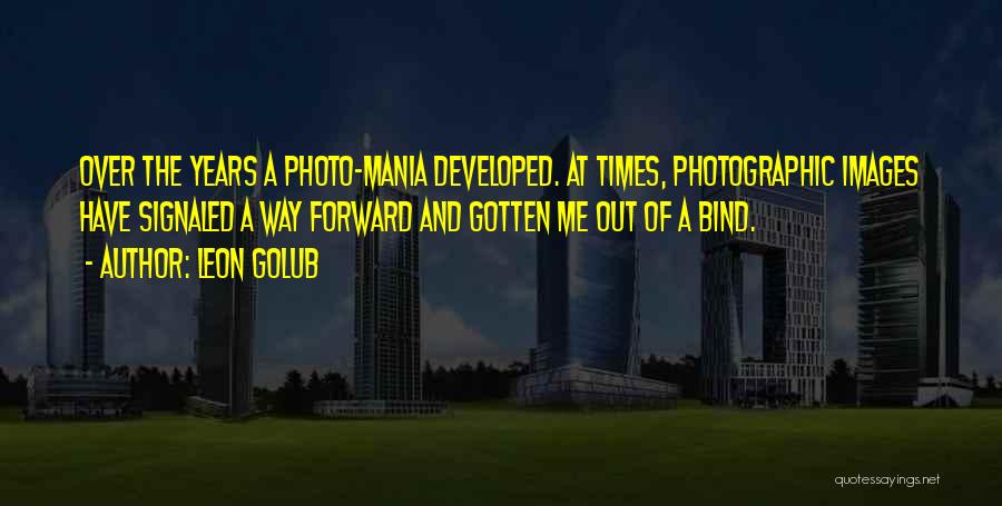 Leon Golub Quotes: Over The Years A Photo-mania Developed. At Times, Photographic Images Have Signaled A Way Forward And Gotten Me Out Of