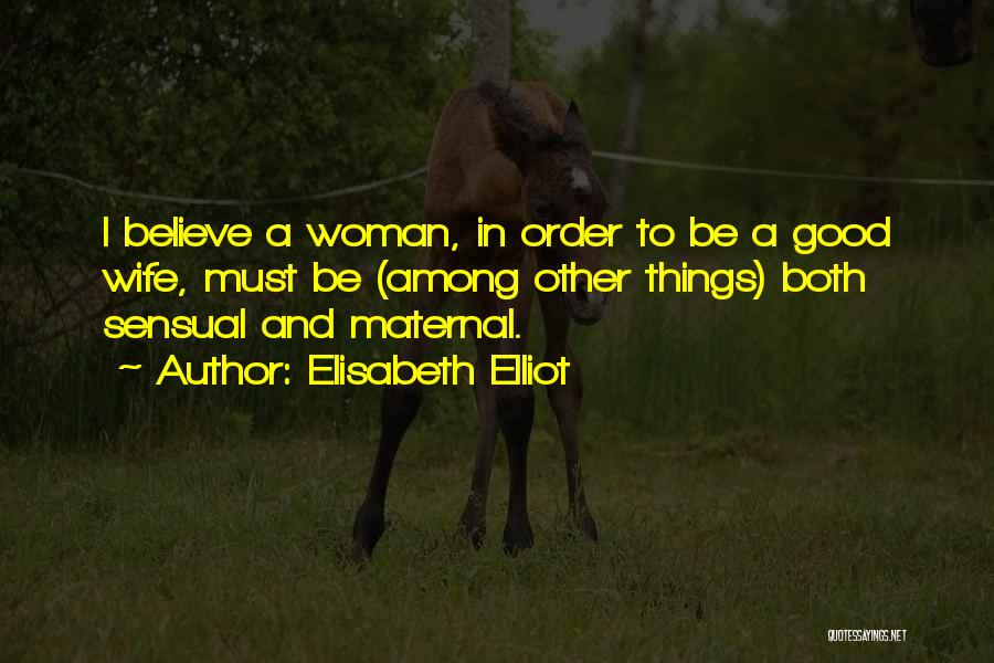 Elisabeth Elliot Quotes: I Believe A Woman, In Order To Be A Good Wife, Must Be (among Other Things) Both Sensual And Maternal.