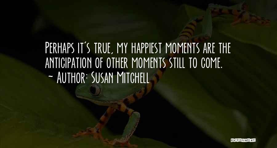 Susan Mitchell Quotes: Perhaps It's True, My Happiest Moments Are The Anticipation Of Other Moments Still To Come.