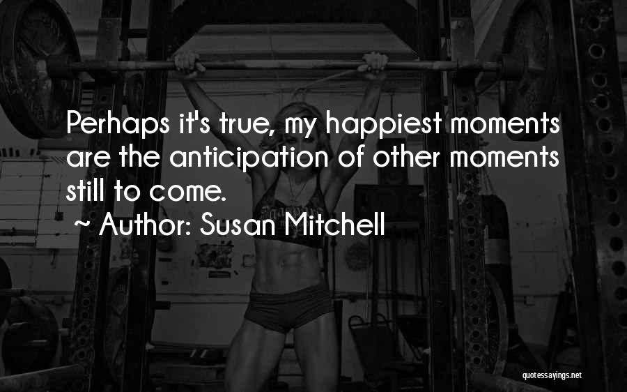 Susan Mitchell Quotes: Perhaps It's True, My Happiest Moments Are The Anticipation Of Other Moments Still To Come.
