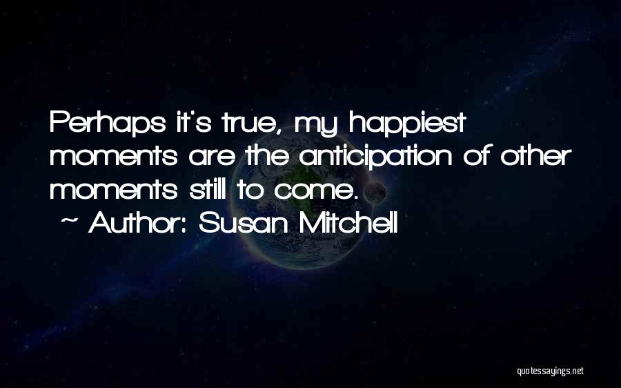 Susan Mitchell Quotes: Perhaps It's True, My Happiest Moments Are The Anticipation Of Other Moments Still To Come.