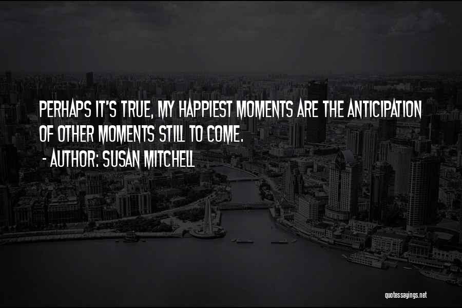 Susan Mitchell Quotes: Perhaps It's True, My Happiest Moments Are The Anticipation Of Other Moments Still To Come.