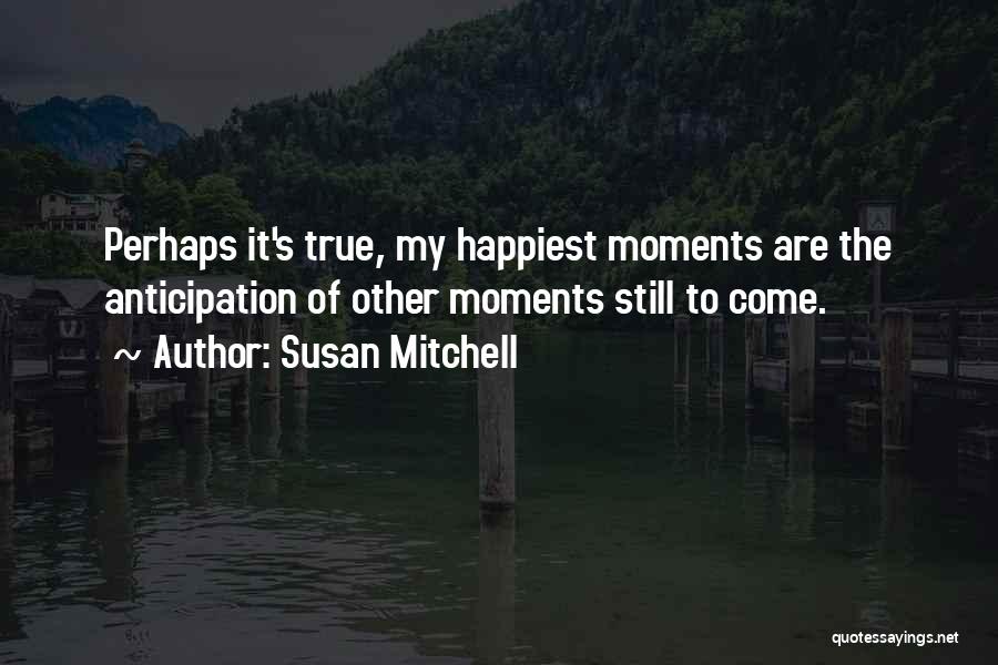 Susan Mitchell Quotes: Perhaps It's True, My Happiest Moments Are The Anticipation Of Other Moments Still To Come.