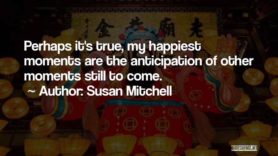 Susan Mitchell Quotes: Perhaps It's True, My Happiest Moments Are The Anticipation Of Other Moments Still To Come.