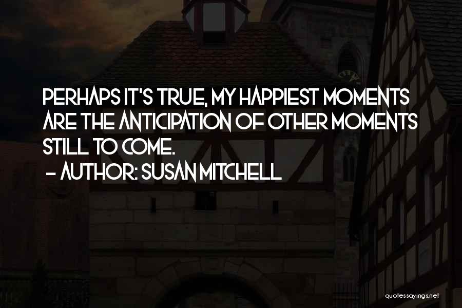 Susan Mitchell Quotes: Perhaps It's True, My Happiest Moments Are The Anticipation Of Other Moments Still To Come.