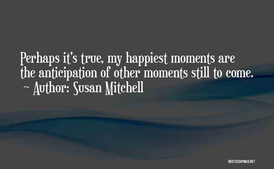 Susan Mitchell Quotes: Perhaps It's True, My Happiest Moments Are The Anticipation Of Other Moments Still To Come.