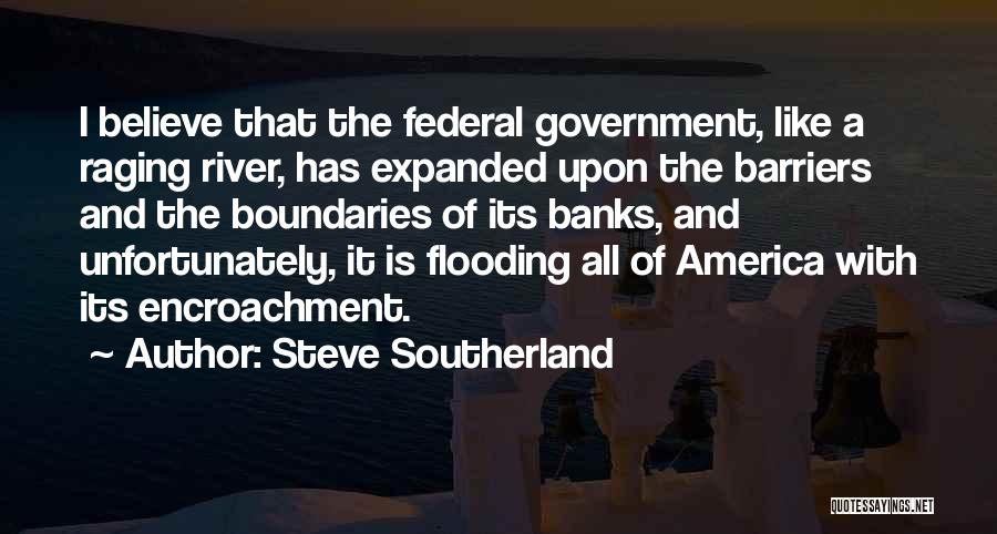 Steve Southerland Quotes: I Believe That The Federal Government, Like A Raging River, Has Expanded Upon The Barriers And The Boundaries Of Its