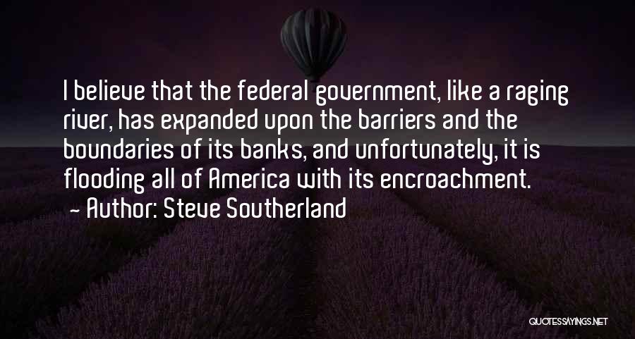 Steve Southerland Quotes: I Believe That The Federal Government, Like A Raging River, Has Expanded Upon The Barriers And The Boundaries Of Its