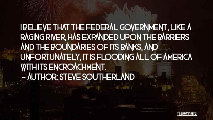 Steve Southerland Quotes: I Believe That The Federal Government, Like A Raging River, Has Expanded Upon The Barriers And The Boundaries Of Its