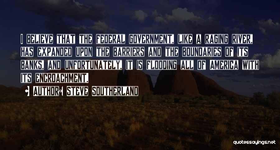 Steve Southerland Quotes: I Believe That The Federal Government, Like A Raging River, Has Expanded Upon The Barriers And The Boundaries Of Its