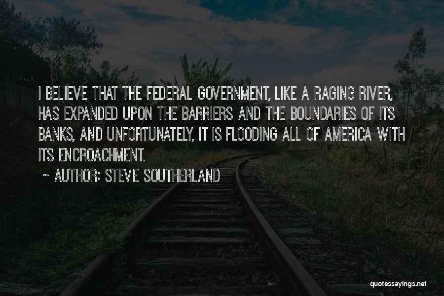 Steve Southerland Quotes: I Believe That The Federal Government, Like A Raging River, Has Expanded Upon The Barriers And The Boundaries Of Its