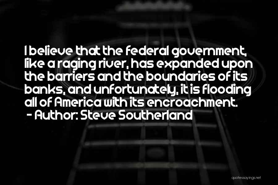 Steve Southerland Quotes: I Believe That The Federal Government, Like A Raging River, Has Expanded Upon The Barriers And The Boundaries Of Its