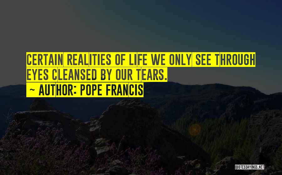 Pope Francis Quotes: Certain Realities Of Life We Only See Through Eyes Cleansed By Our Tears.