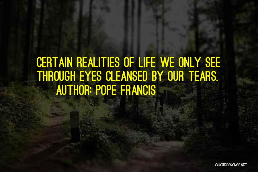 Pope Francis Quotes: Certain Realities Of Life We Only See Through Eyes Cleansed By Our Tears.