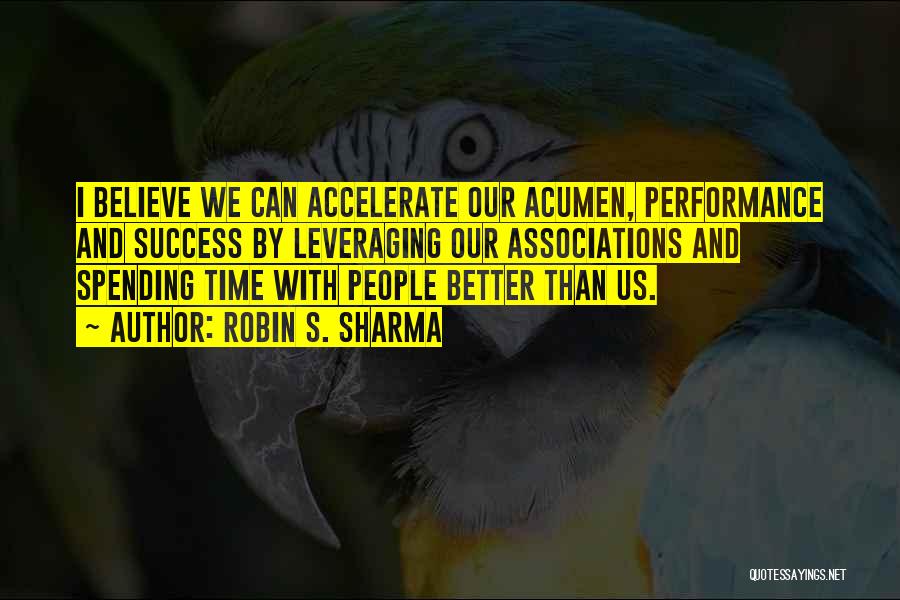 Robin S. Sharma Quotes: I Believe We Can Accelerate Our Acumen, Performance And Success By Leveraging Our Associations And Spending Time With People Better