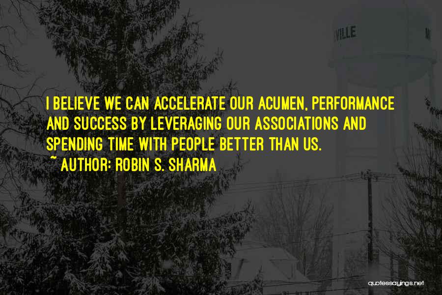 Robin S. Sharma Quotes: I Believe We Can Accelerate Our Acumen, Performance And Success By Leveraging Our Associations And Spending Time With People Better