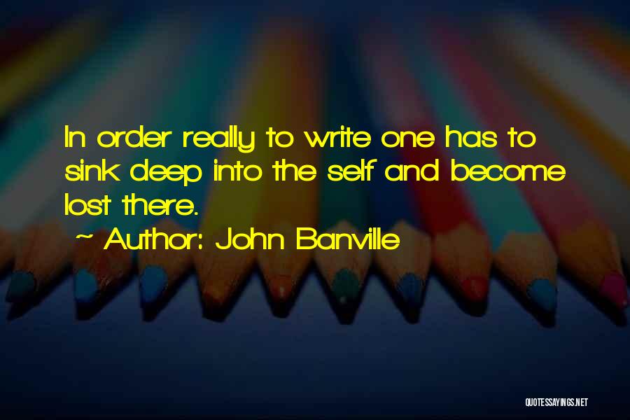 John Banville Quotes: In Order Really To Write One Has To Sink Deep Into The Self And Become Lost There.