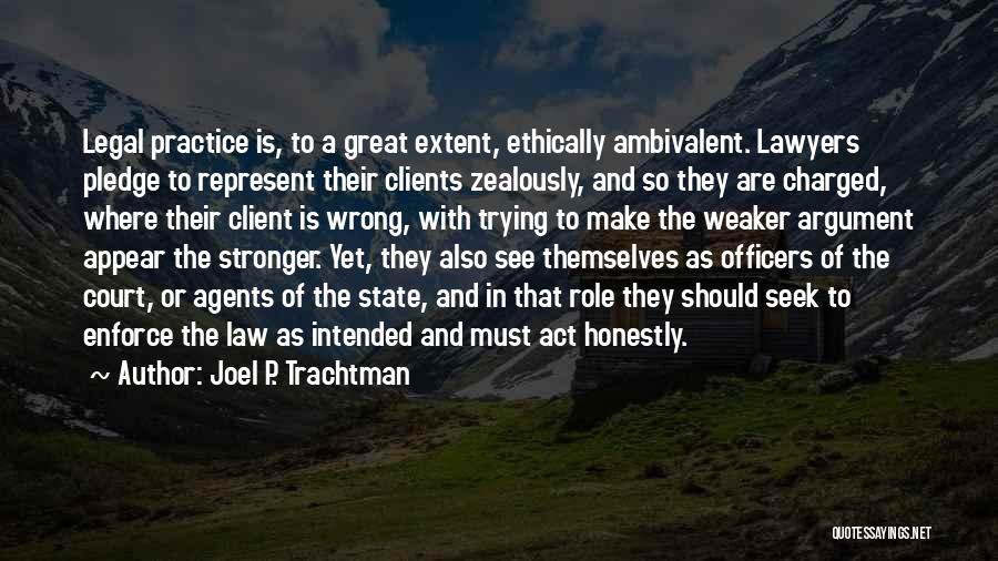 Joel P. Trachtman Quotes: Legal Practice Is, To A Great Extent, Ethically Ambivalent. Lawyers Pledge To Represent Their Clients Zealously, And So They Are