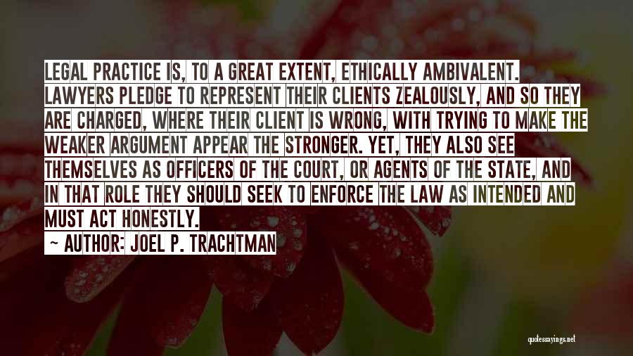 Joel P. Trachtman Quotes: Legal Practice Is, To A Great Extent, Ethically Ambivalent. Lawyers Pledge To Represent Their Clients Zealously, And So They Are