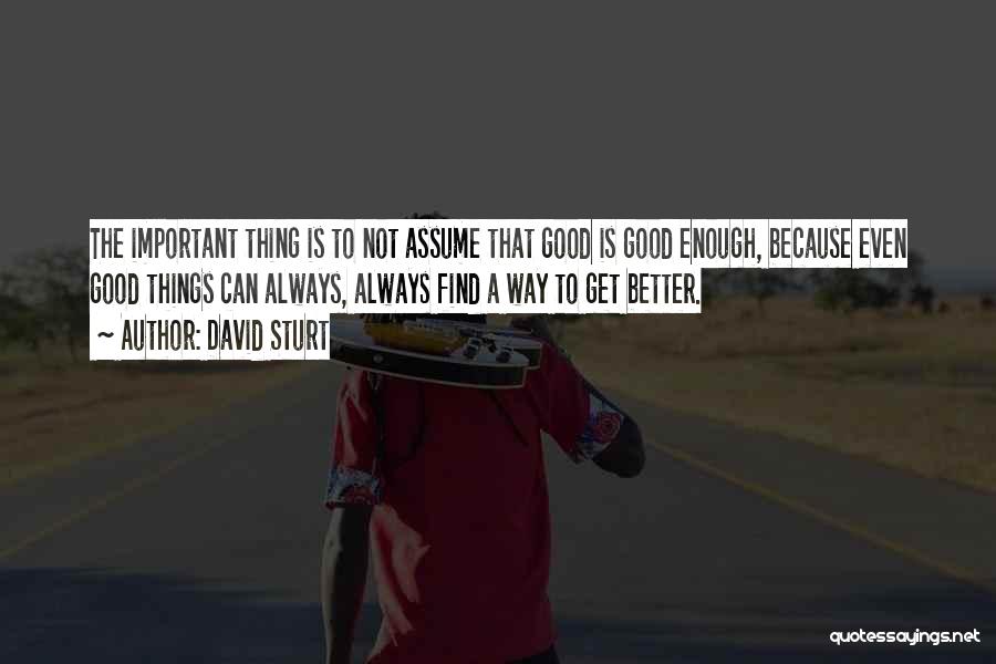 David Sturt Quotes: The Important Thing Is To Not Assume That Good Is Good Enough, Because Even Good Things Can Always, Always Find