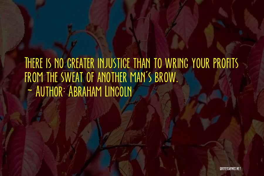 Abraham Lincoln Quotes: There Is No Greater Injustice Than To Wring Your Profits From The Sweat Of Another Man's Brow.