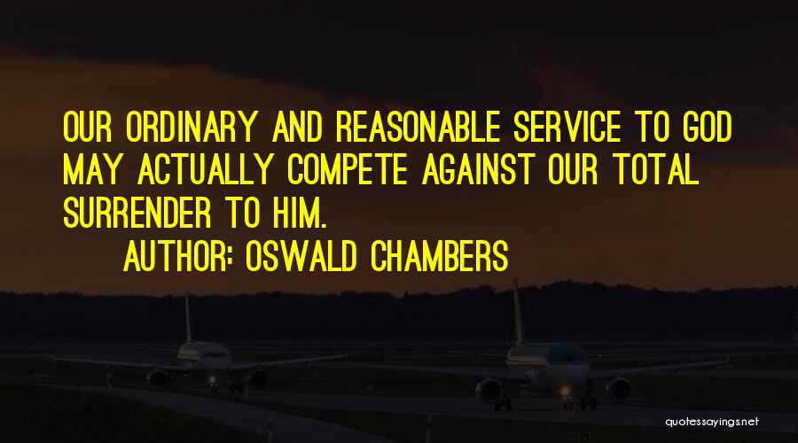 Oswald Chambers Quotes: Our Ordinary And Reasonable Service To God May Actually Compete Against Our Total Surrender To Him.