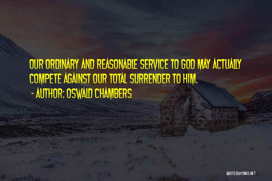 Oswald Chambers Quotes: Our Ordinary And Reasonable Service To God May Actually Compete Against Our Total Surrender To Him.