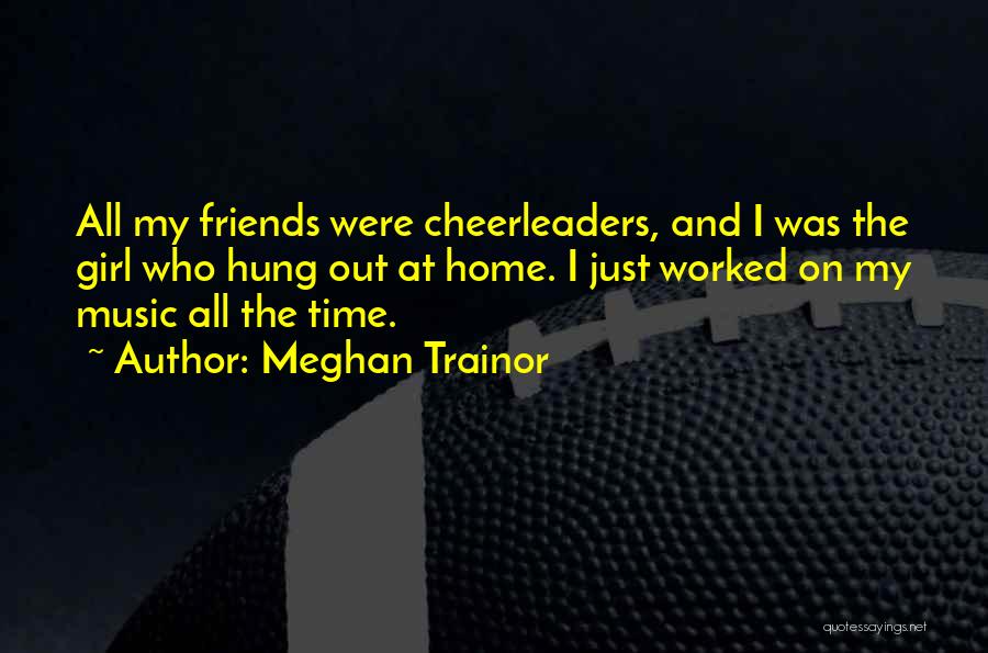 Meghan Trainor Quotes: All My Friends Were Cheerleaders, And I Was The Girl Who Hung Out At Home. I Just Worked On My