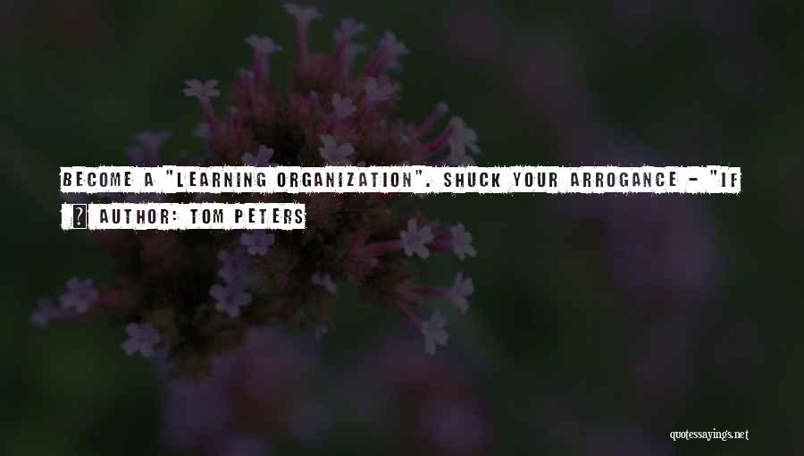Tom Peters Quotes: Become A Learning Organization. Shuck Your Arrogance - If It Isn't Our Idea, It Can't Be That Good - And