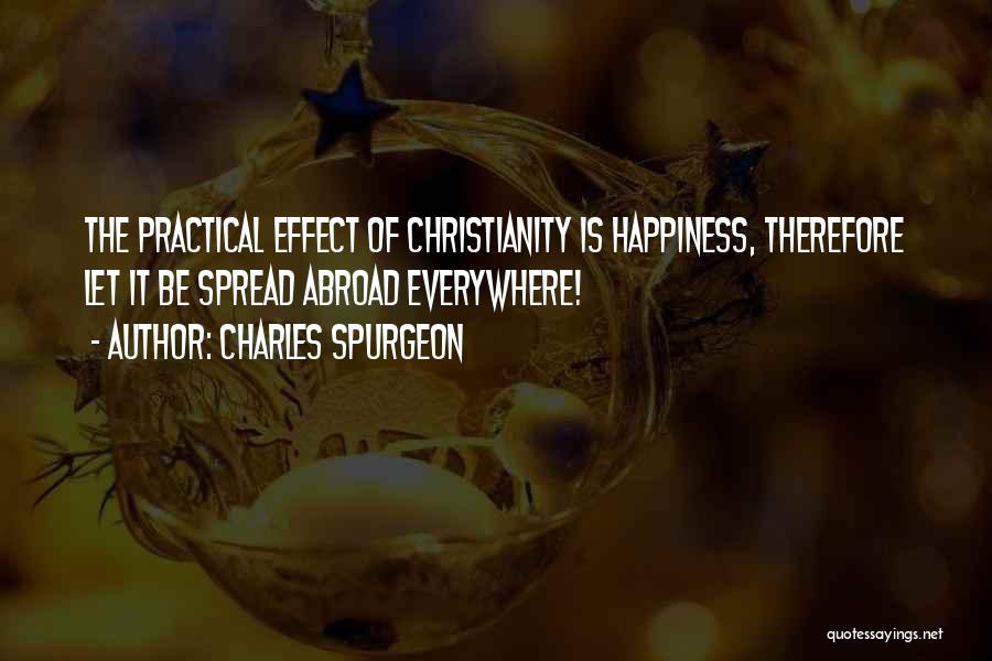 Charles Spurgeon Quotes: The Practical Effect Of Christianity Is Happiness, Therefore Let It Be Spread Abroad Everywhere!