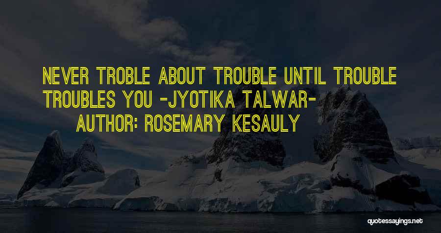Rosemary Kesauly Quotes: Never Troble About Trouble Until Trouble Troubles You -jyotika Talwar-