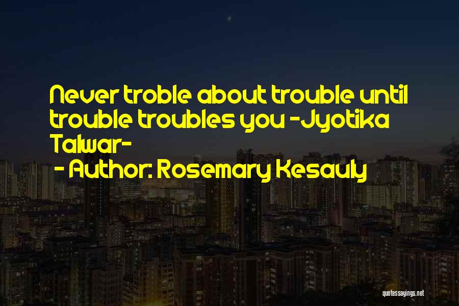 Rosemary Kesauly Quotes: Never Troble About Trouble Until Trouble Troubles You -jyotika Talwar-