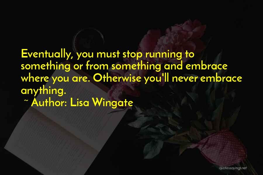 Lisa Wingate Quotes: Eventually, You Must Stop Running To Something Or From Something And Embrace Where You Are. Otherwise You'll Never Embrace Anything.