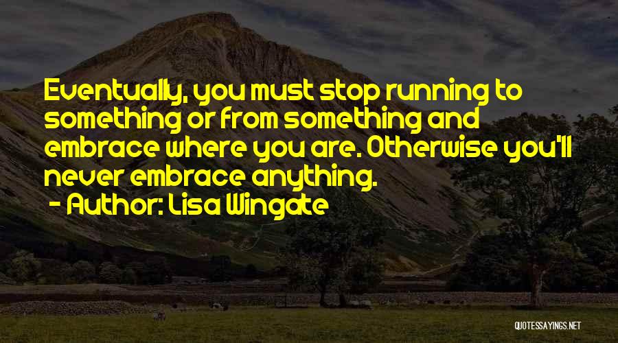 Lisa Wingate Quotes: Eventually, You Must Stop Running To Something Or From Something And Embrace Where You Are. Otherwise You'll Never Embrace Anything.