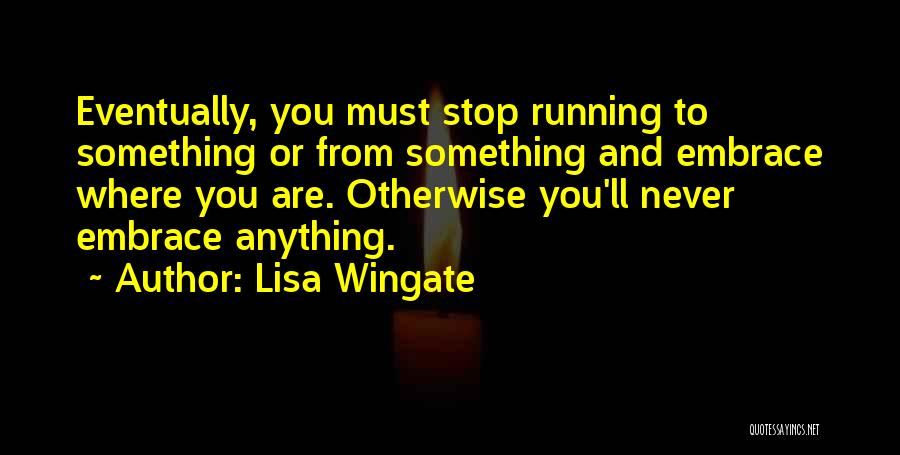 Lisa Wingate Quotes: Eventually, You Must Stop Running To Something Or From Something And Embrace Where You Are. Otherwise You'll Never Embrace Anything.