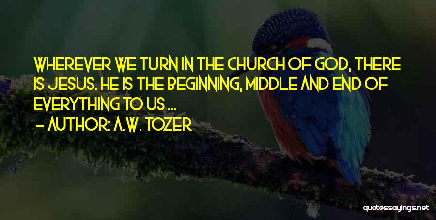 A.W. Tozer Quotes: Wherever We Turn In The Church Of God, There Is Jesus. He Is The Beginning, Middle And End Of Everything