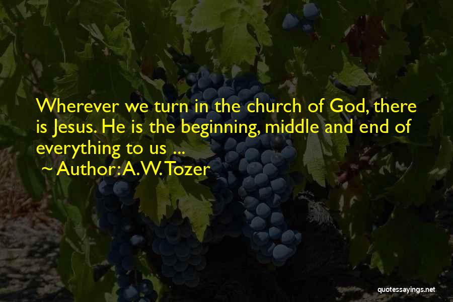 A.W. Tozer Quotes: Wherever We Turn In The Church Of God, There Is Jesus. He Is The Beginning, Middle And End Of Everything