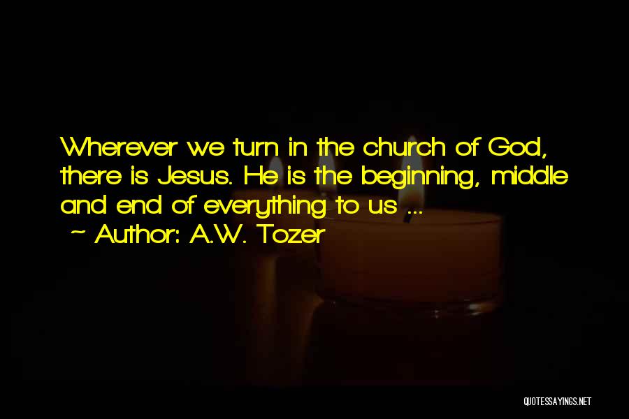 A.W. Tozer Quotes: Wherever We Turn In The Church Of God, There Is Jesus. He Is The Beginning, Middle And End Of Everything