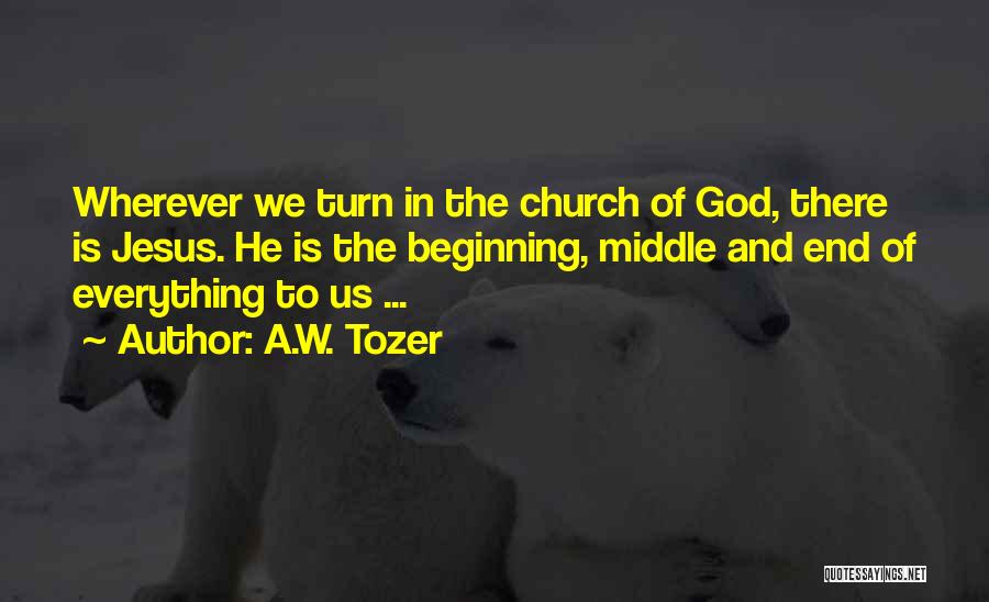 A.W. Tozer Quotes: Wherever We Turn In The Church Of God, There Is Jesus. He Is The Beginning, Middle And End Of Everything