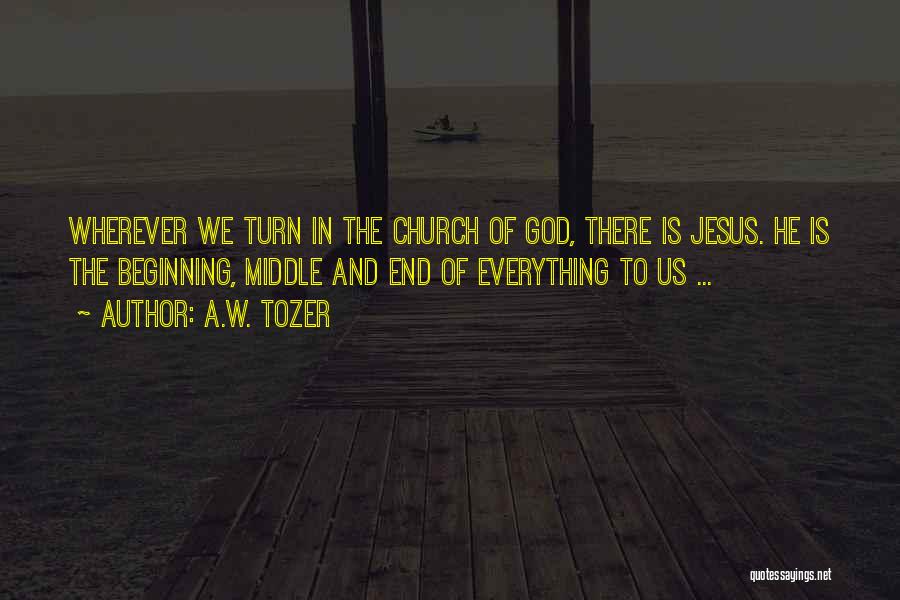 A.W. Tozer Quotes: Wherever We Turn In The Church Of God, There Is Jesus. He Is The Beginning, Middle And End Of Everything