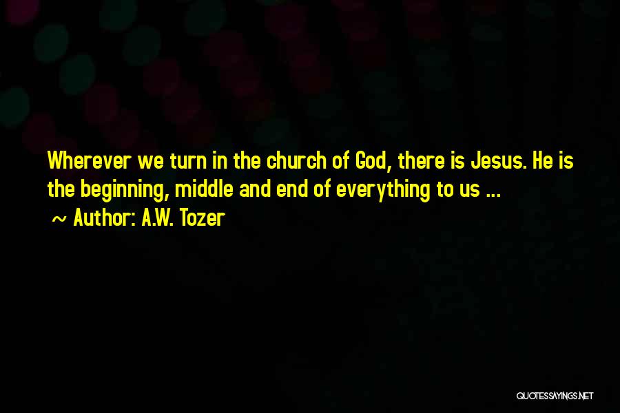 A.W. Tozer Quotes: Wherever We Turn In The Church Of God, There Is Jesus. He Is The Beginning, Middle And End Of Everything