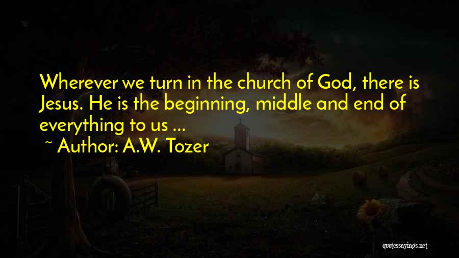 A.W. Tozer Quotes: Wherever We Turn In The Church Of God, There Is Jesus. He Is The Beginning, Middle And End Of Everything