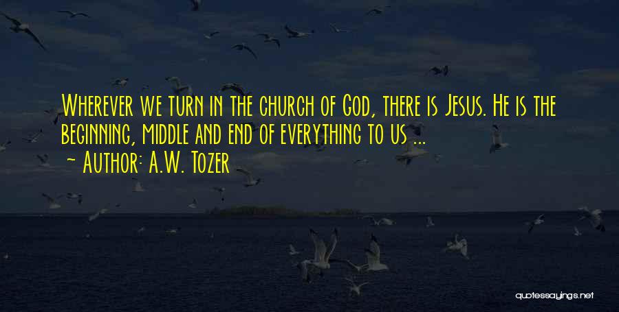 A.W. Tozer Quotes: Wherever We Turn In The Church Of God, There Is Jesus. He Is The Beginning, Middle And End Of Everything