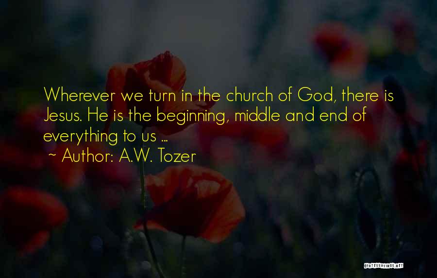 A.W. Tozer Quotes: Wherever We Turn In The Church Of God, There Is Jesus. He Is The Beginning, Middle And End Of Everything
