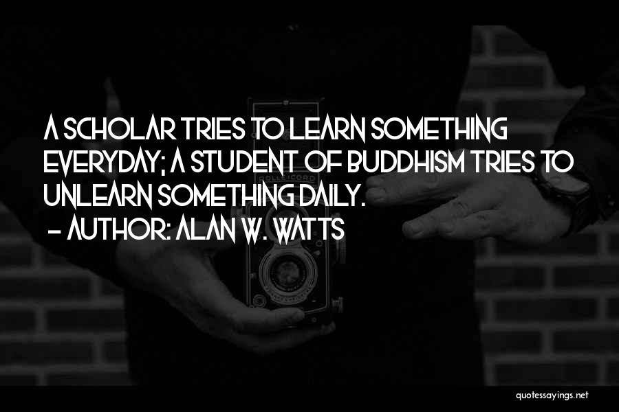 Alan W. Watts Quotes: A Scholar Tries To Learn Something Everyday; A Student Of Buddhism Tries To Unlearn Something Daily.