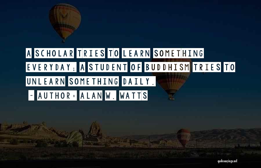 Alan W. Watts Quotes: A Scholar Tries To Learn Something Everyday; A Student Of Buddhism Tries To Unlearn Something Daily.