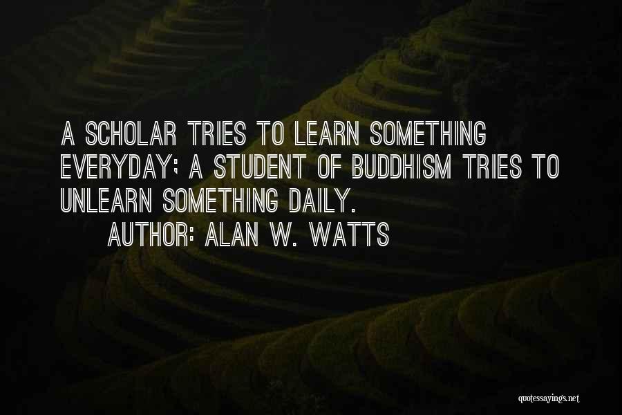 Alan W. Watts Quotes: A Scholar Tries To Learn Something Everyday; A Student Of Buddhism Tries To Unlearn Something Daily.