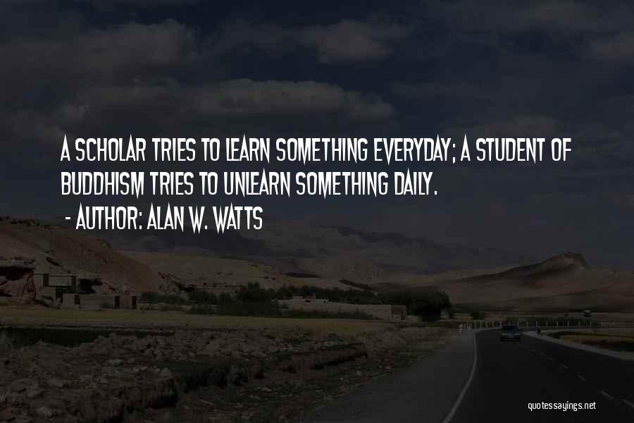 Alan W. Watts Quotes: A Scholar Tries To Learn Something Everyday; A Student Of Buddhism Tries To Unlearn Something Daily.