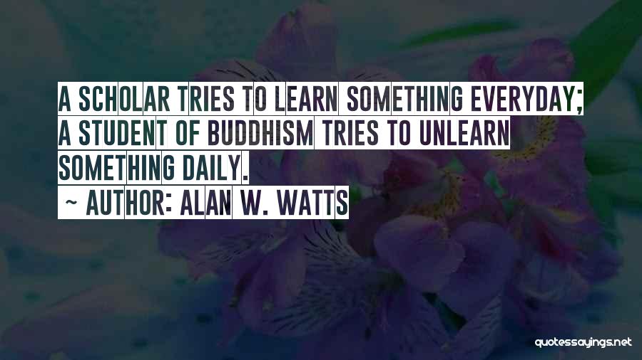 Alan W. Watts Quotes: A Scholar Tries To Learn Something Everyday; A Student Of Buddhism Tries To Unlearn Something Daily.
