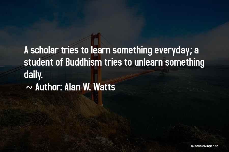 Alan W. Watts Quotes: A Scholar Tries To Learn Something Everyday; A Student Of Buddhism Tries To Unlearn Something Daily.